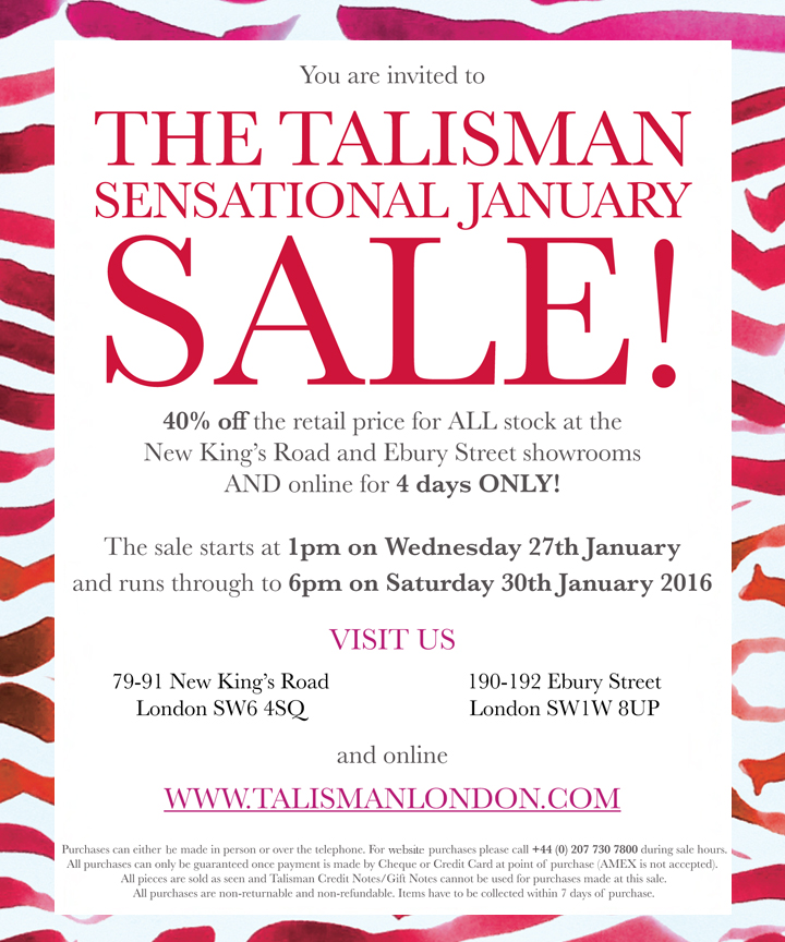 THE TALISMAN SENSATIONAL JANUARY SALE!

40% off the retail price for ALL stock at the New Kings Road and ebury Street showrooms AND online for 4 days ONLY!

The sale starts at 1pm on Wednesday 27th January and runs through to 6pm on Saturday 30th January 2016