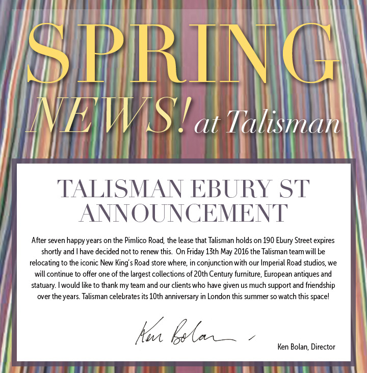 SPRING NEWS! AT TALISMAN


TALISMAN EBURY ST ANNOUNCEMENT: After seven happy years on the Pimlico Road, the lease that Talisman holds on 190 Ebury Street expires shortly and I have decided not to renew this.  On Friday 13th May 2016 the Talisman team will be relocating to the iconic New Kingâ€™s Road store where, in conjunction with our Imperial Road studios, we will continue to offer one of the largest collections of 20th Century furniture, European antiques and statuary. I would like to thank my team and our clients who have given us much support and friendship over the years. Talisman celebrates its 10th anniversary in London this summer so watch this space!