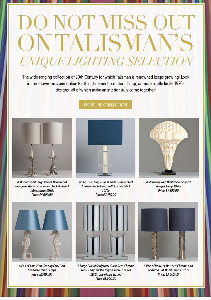 DO NOT MISS OUT ON TALISMAN'S UNIQUE LIGHTING SELECTION!: The wide ranging collection of 20th Century for which Talisman is renowned keeps growing! Look in the showrooms and online for that statement sculptural lamp, or more subtle lucite 1970s designs- all of which make an interior truly come together!

SHOP THE COLLECTION