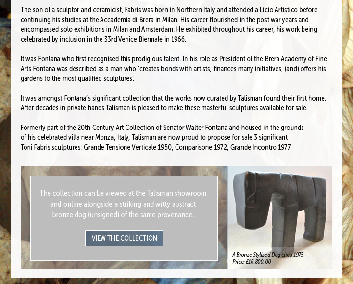 The son of a sculptor and ceramicist, Fabris was born in Northern Italy and attended a Licio Artistico before continuing his studies at the Accademia di Brera in Milan. His career flourished in the post war years and encompassed solo exhibitions in Milan and Amsterdam. He exhibited throughout his career, his work being celebrated by inclusion in the 33rd Venice Biennale in 1966.

It was Fontana who first recognised this prodigious talent. In his role as President of the Brera Academy of Fine Arts Fontana was described as a man who â€˜creates bonds with artists, finances many initiatives, (and) offers his gardens to the most qualified sculpturesâ€™.

It was amongst Fontanaâ€™s significant collection that the works now curated by Talisman found their first home. After decades in private hands Talisman is pleased to make these masterful sculptures available for sale.

Formerly part of the 20th Century Art Collection of Senator Walter Fontana and housed in the grounds of his celebrated villa near Monza, Italy, Talisman are now proud to propose for sale 3 significant Toni Fabris sculptures: Grande Tensione Verticale 1950, Comparisone 1972, Grande Incontro 1977

The collection can be viewed at the Talisman showroom and online alongside a striking and witty abstract bronze dog (unsigned) of the same provenance.